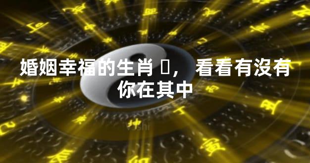 婚姻幸福的生肖，看看有沒有你在其中